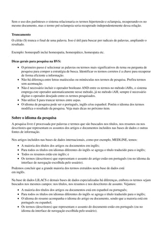 Sem o uso dos parênteses o sistema relacionaria os termos hipertensão e eclampsia, recuperando­os no 
mesmo documento, mas o termo pré­eclampsia seria recuperado independentemente dessa relação.

Truncamento
O cifrão ($) trunca o final de uma palavra. Isso é útil para buscar por radicais de palavras, ampliando o 
resultado.

Exemplo: homeopat$ inclui homeopatia, homeopático, homeopata etc.

Dicas gerais para pesquisa na BVS:
    • O primeiro passo é selecionar as palavras ou termos mais significativos do tema ou pergunta de 
      pesquisa para compor a estratégia de busca. Identificar os termos corretos é a chave para recuperar 
      de forma eficiente a informação. 
    • Não há diferença entre letras maiúsculas ou minúsculas nos termos de pesquisa. Prefira termos 
      sem acentuação. 
    • Não é necessário incluir o operador booleano AND entre os termos no método iAHx, o sistema 
      emprega este operador automaticamente nesse método, já no método iAH, sempre é necessário 
      digitar o operador desejado entre os termos pesquisados. 
    • Não utilize $ para truncar termos entre aspas. 
    • O idioma de pesquisa pode ser o português, inglês e/ou espanhol. Porém o idioma dos termos 
      modifica o resultado da pesquisa. Veja mais dicas no próximo item. 

Sobre o idioma da pesquisa
A pesquisa livre é processada por palavras e termos que são buscados nos títulos, nos resumos ou nos 
descritores que representam os assuntos dos artigos e documentos incluídos nas bases de dados e outras 
fontes de informação.

Nos artigos incluídos nas bases de dados internacionais, como por exemplo, MEDLINE, temos:
    •   A maioria dos títulos dos artigos ou documentos em inglês; 
    •   Para todos os títulos em idiomas diferentes do inglês se agrega o título traduzido para o inglês; 
    •   Todos os resumos estão em inglês; e 
    •   Os termos (descritores) que representam o assunto do artigo estão em português (ou no idioma da 
        interface de navegação escolhida pelo usuário). 
Podemos concluir que a grande maioria dos termos extraídos nesta base de dados está
em inglês.

Na base de dados LILACS e demais bases de dados especializadas há diferenças, embora os termos sejam 
buscados nos mesmos campos: nos títulos, nos resumos e nos descritores de assunto. Vejamos:
    • A maioria dos títulos dos artigos ou documentos está em espanhol ou português; 
    • Para todos os títulos em idiomas diferentes do inglês se agrega o título traduzido para o inglês; 
    • O idioma do resumo acompanha o idioma do artigo ou documento, sendo que a maioria está em 
      português ou espanhol; 
    • Os termos (descritores) que representam o assunto do documento estão em português (ou no 
      idioma da interface de navegação escolhida pelo usuário). 
 