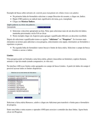Exemplo de busca sobre métodos de controle para transplante de células tronco em adultos
    • Na primeira linha do formulário selecione o campo Descritor de assunto, e clique em ,Indice. 
    • Digite UMA palavra ou radical mais significativo do tema, p.ex. transplante 
    • Clique em Mostrar Índices. 


                                                         
    • Selecione o descritor apropriado na lista. Nota: para selecionar mais de um descritor do índice, 
      mantenha pressionada a tecla Ctrl ao clicar. 
    • Neste exemplo clique em Aspectos para agregar o qualificador Métodos ao descritor escolhido. 
Depois de selecionar o qualificador temos as opções "Adicionar" ou "Pesquisar". Se tivermos mais 
elementos ou termos para adicionar a essa pesquisa, selecionamos esta opção, retornamos ao formulário e 
repetimos os passos.
    • Na segunda linha do formulário vamos buscar o limite de faixa etária. Selecione o campo de busca 
      Limites e acesse o índice. 

Limites
Uma pesquisa pode ser limitada a uma faixa etária, gênero (masculino ou feminino), espécie (homem, 
animais) e tipo de estudo (estudo comparativo, in vitro etc).

Na interface iAH esses limites estão agrupados no campo de busca Limites. A partir do índice do campo é 
possível acessar todos os limites disponíveis.




                                            

Selecione a faixa etária Humanos, adulto e clique em Adicionar para transferir o limite para o formulário 
de pesquisa.

Entre uma linha e outra usamos o operador AND para associar o conteúdo das duas linhas. Agora basta 
clicar em Pesquisar.
 