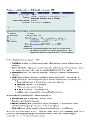 Página de resultado com o uso do Formulário Avançado (iAH)




                                                                                             


No topo da página temos os seguintes botões:
    • Sua Seleção: ao clicar nesse botão, as referências selecionadas previamente serão enviadas para 
      impressão; 
    • Enviar Resultado: você pode selecionar as referências (todas/intervalo/selecionadas) e a forma de 
      envio das mesmas (impressão/ e­mail /formatos XML, HTML, ISO 2709 ou RIS); 
    • Nova Pesquisa: leva a um formulário de pesquisa (informações sobre esse formulário mais 
      adiante); 
    • Config: Pode­se alterar o idioma da interface (português/espanhol/inglês), apagar a barra de 
      navegação e alterar o formato de apresentação das referências bibliográficas. Os formatos são: 
          • Longo: não apresenta os descritores de assunto nem os limites; 
          • Detalhado: apresenta todos os campos; 
          • Título: apresenta somente o título; 
          • Citação: formato de citação bibliográfica; 
          • Afiliação: apresenta, quando presente, a afiliação dos autores. 
Abaixo dos botões temos informações sobre a pesquisa feita:
    • Base de dados: base de dados onde a pesquisa foi feita; 
    • Pesquisa: expressão de busca usada; 
    • Referências encontradas: quantidade de referências bibliográficas. O link refinar leva ao 
      formulário de busca para que a expressão de busca seja refinada; 
    • Mostrando: quais referências estão sendo mostradas atualmente e em qual formato. 
As referências são mostradas de 10 em 10, pode­se alterar esse numero clicando em Config. Em ir para a 
página você pode navegar pelas páginas clicando nos números ou nas setas. Para navegar pelos 
documentos você pode clicar nas setas de navegação.
 