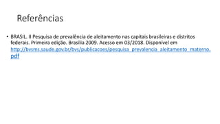 Referências
• BRASIL. II Pesquisa de prevalência de aleitamento nas capitais brasileiras e distritos
federais. Primeira edição. Brasília 2009. Acesso em 03/2018. Disponível em
http://bvsms.saude.gov.br/bvs/publicacoes/pesquisa_prevalencia_aleitamento_materno.
pdf
 