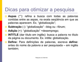 Pesquisa na InternetDicas para otimizar a pesquisaAspas (“”): refina a busca com todas as palavras contidas entre as aspas, na exata seqüência em que as palavras aparecem. Ex. “globalização”;Subtração (-): “globalização” –blog ou –fórum;Adição (+): “globalização” +desemprego;INTITLE (dar título em inglês): busca a palavra no título da página ou documento. Ex. intitle: globalização.Define: Para definições de palavras, escreva define: antes do nome da palavra a ser pesquisada – em inglês também;