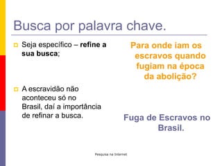 Pesquisa na InternetBusca por palavra chave.Seja específico – refine a sua busca;Para onde iam os escravos quando fugiam na época da abolição?A escravidão não aconteceu só no Brasil, daí a importância de refinar a busca.Fuga de Escravos no Brasil.