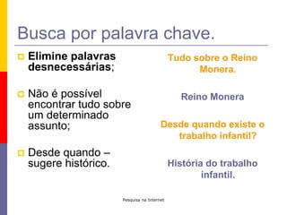 Pesquisa na InternetBusca por palavra chave.Elimine palavras desnecessárias;Não é possível encontrar tudo sobre um determinado assunto;Desde quando – sugere histórico.Tudo sobre o Reino Monera.Reino MoneraDesde quando existe o trabalho infantil?História do trabalho infantil.