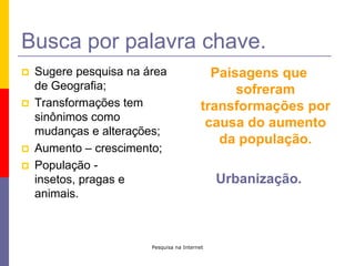 Pesquisa na InternetBusca por palavra chave.Sugere pesquisa na área de Geografia;Transformações tem sinônimos como mudanças e alterações;Aumento – crescimento;População - insetos, pragas e animais.Paisagens que sofreram transformações por causa do aumento da população.Urbanização.