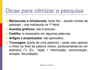 Pesquisa na InternetDicas para otimizar a pesquisaMaiúsculas e minúsculas: tanto faz – exceto nomes de pessoas – use maiúscula na 1ª letra;Acentos gráficos: não é preciso;Cedilha: é necessário em algumas palavras;Artigos e preposições: são ignorados;Truncagem (parte de uma palavra) – pode usar apenas o início ou final da palavra chave, acrescentando-se um asterisco (*). Ex.: *ação = informação, comunicação, aviação, fecundação;
