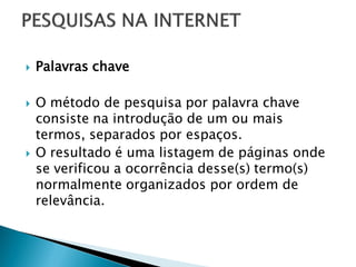  Palavras chave
 O método de pesquisa por palavra chave
consiste na introdução de um ou mais
termos, separados por espaços.
 O resultado é uma listagem de páginas onde
se verificou a ocorrência desse(s) termo(s)
normalmente organizados por ordem de
relevância.
 