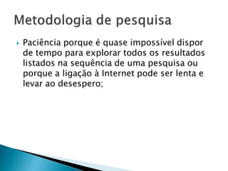  Paciência porque é quase impossível dispor
de tempo para explorar todos os resultados
listados na sequência de uma pesquisa ou
porque a ligação à Internet pode ser lenta e
levar ao desespero;
 