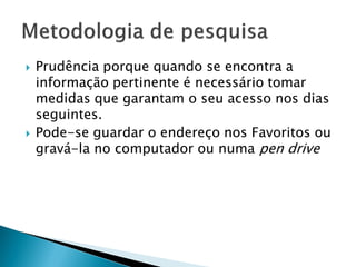  Prudência porque quando se encontra a
informação pertinente é necessário tomar
medidas que garantam o seu acesso nos dias
seguintes.
 Pode-se guardar o endereço nos Favoritos ou
gravá-la no computador ou numa pen drive
 