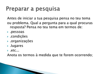 Antes de iniciar a tua pesquisa pensa no teu tema
ou problema. Qual a pergunta para a qual procuras
resposta? Pensa no teu tema em termos de:
 .pessoas
 .condições
 .organizações
 .lugares
 .etc...
Anota os termos à medida que te forem ocorrendo;
 
