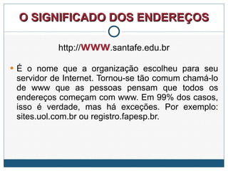 O SIGNIFICADO DOS ENDEREÇOS http:// www .santafe.edu.br É o nome que a organização escolheu para seu servidor de Internet. Tornou-se tão comum chamá-lo de www que as pessoas pensam que todos os endereços começam com www. Em 99% dos casos, isso é verdade, mas há exceções. Por exemplo: sites.uol.com.br ou registro.fapesp.br.  