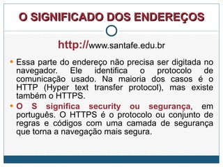 O SIGNIFICADO DOS ENDEREÇOS http:// www.santafe.edu.br Essa parte do endereço não precisa ser digitada no navegador. Ele identifica o protocolo de comunicação usado. Na maioria dos casos é o HTTP (Hyper text transfer protocol), mas existe também o HTTPS. O S significa security ou segurança , em português. O HTTPS é o protocolo ou conjunto de regras e códigos com uma camada de segurança que torna a navegação mais segura. 