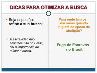 DICAS PARA OTIMIZAR A BUSCA Seja específico –  refine a sua busca ; Para onde iam os escravos quando fugiam na época da abolição? A escravidão não aconteceu só no Brasil, daí a importância de refinar a busca. Fuga de Escravos no Brasil. 