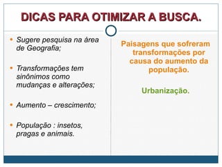 DICAS PARA OTIMIZAR A BUSCA. Sugere pesquisa na área de Geografia; Transformações tem sinônimos como mudanças e alterações; Aumento – crescimento; População : insetos, pragas e animais. Paisagens que sofreram transformações por causa do aumento da população. Urbanização. 