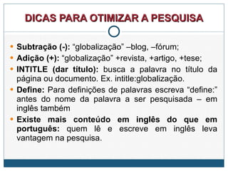 DICAS PARA OTIMIZAR A PESQUISA Subtração (-):  “globalização” –blog, –fórum; Adição (+):  “globalização” +revista, +artigo, +tese; INTITLE (dar título):  busca a palavra no título da página ou documento. Ex. intitle:globalização. Define:  Para definições de palavras escreva “define:” antes do nome da palavra a ser pesquisada – em inglês também Existe mais conteúdo em inglês do que em português:  quem lê e escreve em inglês leva vantagem na pesquisa. 
