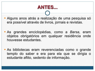 ANTES... Alguns anos atrás a realização de uma pesquisa só era possível através de livros, jornais e revistas.  As grandes enciclopédias, como a  Barsa , eram objetos obrigatórios em qualquer residência onde houvesse estudantes.  As bibliotecas eram reverenciadas como o grande templo do saber e era para ela que se dirigia o estudante aflito, sedento de informação. 