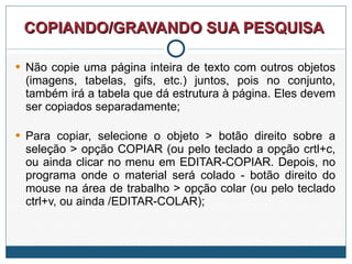 COPIANDO/GRAVANDO SUA PESQUISA  Não copie uma página inteira de texto com outros objetos (imagens, tabelas, gifs, etc.) juntos, pois no conjunto, também irá a tabela que dá estrutura à página. Eles devem ser copiados separadamente; Para copiar, selecione o objeto > botão direito sobre a seleção > opção COPIAR (ou pelo teclado a opção crtl+c, ou ainda clicar no menu em EDITAR-COPIAR. Depois, no programa onde o material será colado - botão direito do mouse na área de trabalho > opção colar (ou pelo teclado ctrl+v, ou ainda /EDITAR-COLAR); 