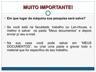 MUITO IMPORTANTE! Em que lugar da máquina sua pesquisa será salva?  Se você está na faculdade, trabalho ou Lan-House, o melhor é salvar  na pasta “Meus documentos” e depois enviar p/ seu e-mail.  Na sua casa você pode salvar em “MEUS DOCUMENTOS”, ou criar uma pasta e gravar todo o material que for específico do seu trabalho. 