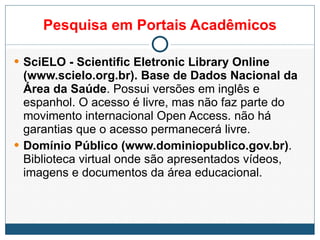 Pesquisa em Portais Acadêmicos SciELO - Scientific Eletronic Library Online (www.scielo.org.br). Base de Dados Nacional da Área da Saúde . Possui versões em inglês e espanhol. O acesso é livre, mas não faz parte do movimento internacional Open Access. não há garantias que o acesso permanecerá livre. Domínio Público (www.dominiopublico.gov.br) . Biblioteca virtual onde são apresentados vídeos, imagens e documentos da área educacional. 