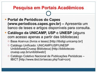 Pesquisa em Portais Acadêmicos Portal de Periódicos do Capes (www.periodicos.capes.gov.br) –  Apresenta um banco de teses e artigos disponíveis para consulta. Catálogo da UNICAMP, USP  e  UNESP  (alguns com acesso apenas a partir das bibliotecas) Base Acervus (livros e teses) [http://libdigi.unicamp.br/] Catálogo Unificado: UNICAMP/USP/UNESP Unibibliweb(Cruesp Biblioteca) [http://bibliotecas-cruesp.usp.br/unibibliweb/] Catálogo Coletivo Nacional de Publicações Periódicas – IBICT [http://www.ibict.br/secao.php?cat=ccn] 