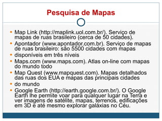 Pesquisa de Mapas Map Link (http://maplink.uol.com.br/). Serviço de mapas de ruas brasileiro (cerca de 50 cidades). Apontador (www.apontador.com.br). Serviço de mapas de ruas brasileiro: são 5500 cidades com mapas disponíveis em três níveis Maps.com (www.maps.com). Atlas on-line com mapas do mundo todo Map Quest (www.mapquest.com). Mapas detalhados das ruas dos EUA e mapas das principais cidades do mundo Google Earth (http://earth.google.com.br/). O Google Earth lhe permite voar para qualquer lugar na Terra e ver imagens de satélite, mapas, terrenos, edificações em 3D e até mesmo explorar galáxias no Céu. 