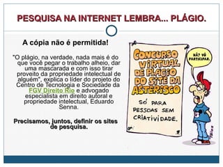 PESQUISA NA INTERNET LEMBRA... PLÁGIO. A cópia não é permitida! "O plágio, na verdade, nada mais é do que você pegar o trabalho alheio, dar uma mascarada e com isso tirar proveito da propriedade intelectual de alguém", explica o líder do projeto do Centro de Tecnologia e Sociedade da  FGV Direito Rio  e advogado especialista em direito autoral e propriedade intelectual, Eduardo Senna. Precisamos, juntos, definir os sites de pesquisa. 