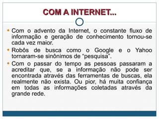 COM A INTERNET... Com o advento da Internet, o constante fluxo de informação e geração de conhecimento tornou-se cada vez maior.  Robôs de busca como o Google e o Yahoo tornaram-se sinônimos de “pesquisa”.  Com o passar do tempo as pessoas passaram a acreditar que, se a informação não pode ser encontrada através das ferramentas de buscas, ela realmente não exista. Ou pior, há muita confiança em todas as informações coletadas através da grande rede.  