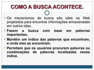 COMO A BUSCA ACONTECE. Os mecanismos de busca são sites na Web projetados para encontrar informações armazenadas em outros sites.  Fazem a busca com base em palavras importantes.  Mantêm um índice das palavras que encontram, e onde eles as encontram.  Permitem que os usuários procurem palavras ou combinações de palavras localizadas nesse índice.   