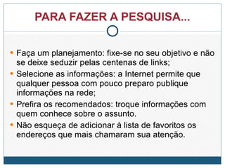 PARA FAZER A PESQUISA... Faça um planejamento: fixe-se no seu objetivo e não se deixe seduzir pelas centenas de links; Selecione as informações: a Internet permite que qualquer pessoa com pouco preparo publique informações na rede; Prefira os recomendados: troque informações com quem conhece sobre o assunto.  Não esqueça de adicionar à lista de favoritos os endereços que mais chamaram sua atenção. 