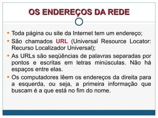 OS ENDEREÇOS DA REDE Toda página ou site da Internet tem um endereço; São chamados  URL  (Universal Resource Locator: Recurso Localizador Universal); As URLs são seqüências de palavras separadas por pontos e escritas em letras minúsculas. Não há espaços entre elas.  Os computadores lêem os endereços da direita para a esquerda, ou seja, a primeira informação que buscam é a que está no fim do nome. 