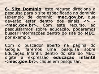 6- Site Domínio: este recurso direciona a
pesquisa para o site especificado no domínio
(exemplo de domínio: mec.gov.br, que
deverão estar dentro dos sinais <> -
<mec.gov.br>. Com este recurso, ao
pesquisarmos sobre educação, poderemos
buscar informações dentro do site do MEC,
por exemplo.

Com o buscador aberto na página do
Google, faremos uma pesquisa sobre
Educação Infantil, dentro do site do MEC:
digite a expressão educação infantil
<mec.gov.br>, clique em pesquisar.
 