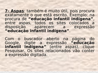 7- Aspas: também é muito útil, pois procura
exatamente o que está escrito. Exemplo: na
procura de “educação infantil indígena”,
entre aspas, todos os sites colocados a
disposição   aparecem      a     expressão
“educação infantil indígena”.

Com o buscador aberto na página do
Google, digite a expressão “educação
infantil indígena” (entre aspas), clique
Pesquisar. Os sites relacionados vão conter
a expressão digitada.
 