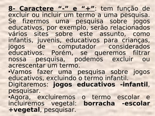 8- Caractere “-” e “+”: tem função de
excluir ou incluir um termo a uma pesquisa.
Se fizermos uma pesquisa sobre jogos
educativos, por exemplo, serão relacionados
vários sites sobre este assunto, como
infantis, juvenis, educativos para crianças,
jogos     de     computador    considerados
educativos. Porém, se queremos filtrar
nossa pesquisa, podemos excluir ou
acrescentar um termo.
Vamos    fazer uma pesquisa sobre jogos
educativos, excluindo o termo infantil.
Digitaremos: jogos educativos -infantil,
pesquisar.
Agora,   excluiremos o termo escolar e
incluiremos vegetal: borracha -escolar
+vegetal, pesquisar.
 
