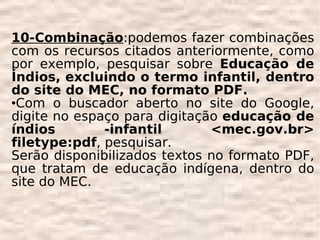 10-Combinação:podemos fazer combinações
com os recursos citados anteriormente, como
por exemplo, pesquisar sobre Educação de
Índios, excluindo o termo infantil, dentro
do site do MEC, no formato PDF.
Com o buscador aberto no site do Google,

digite no espaço para digitação educação de
índios        -infantil       <mec.gov.br>
filetype:pdf, pesquisar.
Serão disponibilizados textos no formato PDF,
que tratam de educação indígena, dentro do
site do MEC.
 