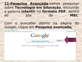 11-Pesquisa Avançada:vamos pesquisar
sobre Tecnologia em Educação, excluindo
a palavra infantil, no formato PDF, dentro
do           site         do         MEC.

Com o buscador aberto na página do
Google, clique em Pesquisa avançada;


                                   Clique
                                   aqui!
 