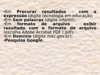Em Procurar resultados – com a
expressão (digite tecnologia em educação;
Em Sem palavras (digite infantil);

Em    formato de arquivo – exibir
resultado com o formato de arquivo
(escolha Adobe Acrobat PDF (.pdf);
Em Domínio (digite mec.gov.br);

Pesquisa Google.
 