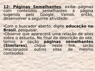 12- Páginas Semelhantes: exibe páginas
com conteúdos semelhantes à página
sugerida  pelo    Google.    Vamos, então,
desenvolver a seguinte atividade:
Com o buscador aberto, digite educação no
Brasil, pesquisar.
Observe que aparecerá uma relação de sites

sobre o assunto. No final da descrição do site,
temos a opção páginas semelhantes
(Similares),    clique   neste   link,   serão
relacionados    outros    sites  de    mesmo
conteúdos.
 