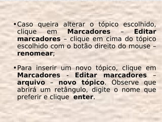 ●   Caso queira alterar o tópico escolhido,
    clique   em   Marcadores       –  Editar
    marcadores – clique em cima do tópico
    escolhido com o botão direito do mouse –
    renomear;

●   Para inserir um novo tópico, clique em
    Marcadores - Editar marcadores –
    arquivo – novo tópico. Observe que
    abrirá um retângulo, digite o nome que
    preferir e clique enter.
 