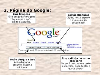 2. Página do Google:
     Link Imagens              Campo Digitação
 Para pesquisar imagens       Digite, neste espaço,
   clique aqui e após            o assunto a ser
    digite o assunto.              pesquisado.




                           Busca direta ou estou
  Botão pesquisa web
                                 com sorte
     Após digitar o
                          Se você procura um texto
    assunto, escolha
                           específico, pode tentar a
       o idioma.
                                busca direta.
 