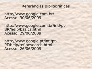Referências Bibliográficas

http://www.google.com.br/
Acesso: 30/06/2009

http://www.google.com.br/intl/pt-
BR/help/basics.html
Acesso: 29/06/2009

http://www.google.pt/intl/pt-
PT/help/refinesearch.html
Acesso: 26/06/2009
 