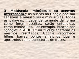 3- Maiúscula, minúscula ou acentos
interessam?: as buscas no Google não são
sensíveis a maiúsculas e minúsculas. Todas
as palavras, independentemente da forma
como forem escritas, serão entendidas
como minúsculas. Por exemplo, buscas por
"google", "GOOGLE" ou "GoOgLe" trarão os
mesmos resultados. Google reconhece
hífens, barras, pontos, sinais de igual e
apóstrofos como conectores de frases.
 