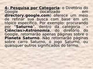 4- Pesquisa por Categoria: o Diretório do
Google             (localizado          em
directory.google.com) oferece um meio
de refinar sua busca com base em um
tópico específico. Por exemplo: procurando
por “Saturno”, dentro da categoria        -
Ciências>Astronomia, do diretório do
Google, retornarão apenas páginas sobre o
Planeta Saturno. Não retornarão páginas
sobre carro Saturno, o jogo Saturno, ou
quaisquer outros significados do termo.
 