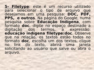 5- Filetype: este é um recurso utilizado
para selecionar o tipo de arquivo que
desejamos em uma pesquisa: DOC, PDF,
PPS, e outros. Na página do Google, numa
pesquisa sobre Educação Indígena, com
formato doc, digite no espaço destinado a
digitação   dos   termos,   a   expressão:
educação indígena filetype:doc. Observe
que na relação, os textos estão todos no
formato doc, escolha um dos textos, clique
no link do texto, abrirá uma janela
solicitando ao usuário que salve ou abra o
arquivo.
 