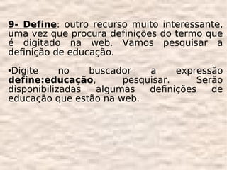 9- Define: outro recurso muito interessante,
uma vez que procura definições do termo que
é digitado na web. Vamos pesquisar a
definição de educação.
Digite     no   buscador   a     expressão
define:educação,       pesquisar.     Serão
disponibilizadas  algumas   definições   de
educação que estão na web.
 