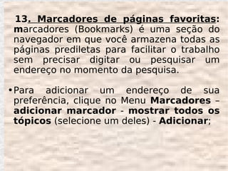 13. Marcadores de páginas favoritas:
    marcadores (Bookmarks) é uma seção do
    navegador em que você armazena todas as
    páginas prediletas para facilitar o trabalho
    sem precisar digitar ou pesquisar um
    endereço no momento da pesquisa.

●   Para adicionar um endereço de sua
    preferência, clique no Menu Marcadores –
    adicionar marcador - mostrar todos os
    tópicos (selecione um deles) - Adicionar;
 