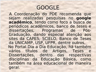 GOOGLE
A Coordenação do PDE recomenda que
sejam realizadas pesquisas no google
acadêmico, tendo como foco a busca de
periódicos acadêmicos, banco de teses e
dissertações,    Programas     de   Pós-
Graduação, dando especial atenção aos
sites da CAPES, SCIELO, Banco de Teses
da UNICAMP, USP, UFPR, dentre outros.
No Portal Dia a Dia Educação, há também
vários títulos de Artigos, Teses e
Dissertações, dentro das respectivas
disciplinas da Educação Básica, como
também na área educacional de maneira
geral.
 
