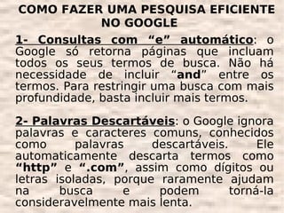 COMO FAZER UMA PESQUISA EFICIENTE
              NO GOOGLE
1- Consultas com “e” automático: o
Google só retorna páginas que incluam
todos os seus termos de busca. Não há
necessidade de incluir “and” entre os
termos. Para restringir uma busca com mais
profundidade, basta incluir mais termos.

2- Palavras Descartáveis: o Google ignora
palavras e caracteres comuns, conhecidos
como       palavras    descartáveis.      Ele
automaticamente descarta termos como
“http” e “.com”, assim como dígitos ou
letras isoladas, porque raramente ajudam
na      busca      e    podem        torná-la
consideravelmente mais lenta.
 