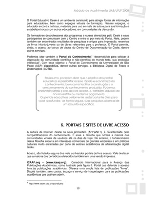 Módulo de Acolhimento UAB/UFJF 2008


O Portal Educativo Ceale é um ambiente construído para abrigar fontes de informação
para educadores, bem como espaços virtuais de formação. Nesses espaços, o
educador encontra notícias, materiais para uso em sala de aula e para sua formação e
estabelece trocas com outros educadores, em comunidades de discussão.

Os formadores de professores dos programas e cursos oferecidos pelo Ceale e seus
participantes se comunicam com o Centro e entre si por meio do Portal. Nele, podem
também ser encontrados resultados de pesquisas e artigos para impressão, resenhas
de livros infanto-juvenis ou de obras relevantes para o professor. O Portal permite,
ainda, o acesso ao banco de dados do Centro de Documentação do Ceale, dentre
outros serviços.

Podemos citar também o Portal do Conhecimento,4 “desenvolvido para colocar à
disposição da comunidade científica e não-científica do mundo todo, sua produção
intelectual”. Com esse objetivo o Portal do Conhecimento da Universidade de São
Paulo (USP) disponibiliza, dentre outros serviços, a Biblioteca Digital de Teses e
Dissertações (BDTD).


                 Em resumo, podemos dizer que o objetivo dos portais
                educativos é possibilitar acesso rápido e econômico ao
                  conhecimento, bem como facilitar a construção e o
                armazenamento do conhecimento produzido. Podemos
             encontrar portais e sites de livre acesso, e, também, aqueles de
                        acesso restrito ou mediante pagamento.
              Os portais educativos certamente serão bastante úteis para
             você aprofundar, de forma segura, suas pesquisas acerca de
                                      um assunto específico.




                                    6. PORTAIS E SITES DE LIVRE ACESSO
A cultura da Internet, desde os seus primórdios (ARPANET), é caracterizada pelo
compartilhamento do conhecimento. É essa a filosofia que norteia a maioria das
comunidades virtuais de usuários até os dias de hoje. No entanto, o fortalecimento
dessa filosofia esbarra em interesses comerciais de grandes empresas e em práticas
culturais muito enraizadas por parte de setores acadêmicos de alfabetização digital
tardia.

Abaixo, são listados alguns dos mais conhecidos portais de livre acesso. Vale destacar
que a maioria dos periódicos oferecidos também tem uma versão impressa.

ICAAP.org – (www.icaap.org).       Consórcio Internacional para o Avanço das
Publicações Acadêmicas, como ilustrado pela figura 6. Portal que defende o acesso
livre às publicações acadêmicas. Oferece uma ampla lista de publicações "livres".
Dispõe também, sem custos, espaço e serviço de hospedagem para as publicações
acadêmicas que queiram aderir.

4
    http://www.saber.usp.br/oportal.php

                                               10
 
