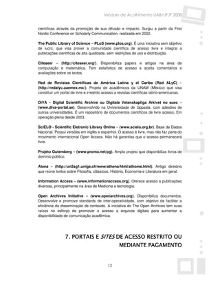 Módulo de Acolhimento UAB/UFJF 2008


científicas através da promoção de sua difusão e impacto. Surgiu a partir da First
Nordic Conference on Scholarly Communication, realizada em 2002.

The Public Library of Science – PLoS (www.plos.org). É uma iniciativa sem objetivo
de lucro, que visa prover a comunidade científica de acesso livre e integral a
publicações científicas de alta qualidade, sem restrições de uso e distribuição.

Citeseer – (http://citeseer.org/). Disponibiliza papers e artigos na área de
computação e matemática. Tem estatística de acesso e aceita comentários e
avaliações sobre os textos.

Red de Revistas Científicas de América Latina y el Caribe (Red ALyC) –
(http://redalyc.uaemex.mx/). Projeto de acadêmicos da UNAM (México) que visa
constituir um portal de livre e irrestrito acesso a revistas científicas latino-americanas.

DiVA – Digital Scientific Archive ou Digitala Vetenskapliga Arkivet no suec –
(www.diva-portal.se). Desenvolvido na Universidade de Uppsala, com adesões de
outras universidades. É um repositório de documentos científicos de livre acesso. Em
operação plena desde 2003.

SciELO - Scientific Eletronic Library Online – (www.scielo.org.br). Base de Dados
Nacional. Possui versões em inglês e espanhol. O acesso é livre, mas não faz parte do
movimento internacional Open Access. Não há garantias que o acesso permanecerá
livre.

Projeto Gutemberg – (www.promo.net/pg). Amplo projeto que disponibiliza livros de
domínio público.

Atena – (http://un2sg1.unige.ch/www/athena/html/athome.html). Antigo diretório
que reúne textos sobre Filosofia, clássicos, História, Economia e Literatura em geral.

Information Access – (www.informationaccess.org). Oferece acesso a publicações
diversas, principalmente na área de Medicina e tecnologia.

Open Archives Initiative – (www.openarchives.org). Disponibiliza documentos.
Desenvolve e promove standards de inter-operatividade, com objetivo de facilitar a
eficiência da disseminação de conteúdo. A iniciativa do The Open Archives tem suas
raízes no esforço de promover o acesso a arquivos digitais para aumentar a
disponibilidade de comunicação acadêmica.




                 7. PORTAIS E SITES DE ACESSO RESTRITO OU
                                                   MEDIANTE PAGAMENTO


                                            12
 