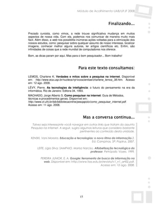 Módulo de Acolhimento UAB/UFJF 2008



                                                                  Finalizando...

Prezado cursista, como vimos, a rede trouxe significativa mudança em muitos
aspectos de nossa vida. Com ela, podemos nos comunicar de maneira muito mais
fácil. Além disso, a web nos possibilita inúmeras ações voltadas para a otimização dos
nossos estudos, como: pesquisar sobre qualquer assunto de nosso interesse, localizar
imagens, conhecer melhor alguns autores, ler artigos científicos etc. Enfim, são
infinidades de coisas que a rede mundial de computadores nos oferece.

Bom, as dicas param por aqui. Mas para o bom pesquisador... Bom trabalho!



                                         Para este texto consultamos:

LEMOS, Charlene K. Verdades e mitos sobre a pesquisa na internet. Disponível
em: http://www.eca.usp.br/nucleos/njr/voxscientiae/charlene_lemos_38.htm. Acesso
em: 12 ago. 2008.
LÉVY, Pierre. As tecnologias da inteligência: o futuro do pensamento na era da
informática. Rio de Janeiro: Editora 34, 1993.
MACHADO, Jorge Alberto S. Como pesquisar na internet: Guia de Métodos,
técnicas e procedimentos gerais. Disponível em:
http://www.ct.ufrj.br/bib/bibliotecaonline/pesqapoio/como_pesquisar_internet.pdf.
Acesso em: 11 ago. 2008.



                                               Mas a conversa continua...
   Talvez seja interessante você navegar em outros links que tratam do assunto
  Pesquisa na Internet. A seguir, sugiro algumas leituras que considero bastante
                                         pertinentes ao conteúdo desta unidade.

  KENSKI, Vani Moreira. Educação e tecnologias: o novo ritmo da informação.2.
                                              Ed. Campinas, SP: Papirus, 2007.

       LEITE, Lígia Silva; SAMPAIO, Marisa Narciso. Alfabetização tecnológica do
                                                professor. Petrópolis: Vozes, 1999.

          PEREIRA JUNIOR, E. A. Google: ferramenta de busca de informação na
            web. Disponível em: http://www.faa.edu.br/revista/v1_n1_art02.pdf.
                                                     Acesso em: 12 ago. 2008.




                                          15
 