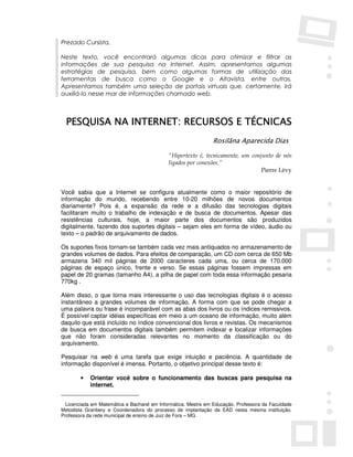 Prezado Cursista,

Neste texto, você encontrará algumas dicas para otimizar e filtrar as
informações de sua pesquisa na Internet. Assim, apresentamos algumas
estratégias de pesquisa, bem como algumas formas de utilização das
ferramentas de busca como o Google e o Altavista, entre outras.
Apresentamos também uma seleção de portais virtuais que, certamente, irá
auxiliá-lo nesse mar de informações chamado web.



  PESQUISA NA INTERNET: RECURSOS E TÉCNICAS
                                                               Rosilãna Aparecida Dias

                                             “Hipertexto é, tecnicamente, um conjunto de nós
                                             ligados por conexões.”
                                                                                 Pierre Lèvy


Você sabia que a Internet se configura atualmente como o maior repositório de
informação do mundo, recebendo entre 10-20 milhões de novos documentos
diariamente? Pois é, a expansão da rede e a difusão das tecnologias digitais
facilitaram muito o trabalho de indexação e de busca de documentos. Apesar das
resistências culturais, hoje, a maior parte dos documentos são produzidos
digitalmente, fazendo dos suportes digitais – sejam eles em forma de vídeo, áudio ou
texto – o padrão de arquivamento de dados.

Os suportes fixos tornam-se também cada vez mais antiquados no armazenamento de
grandes volumes de dados. Para efeitos de comparação, um CD com cerca de 650 Mb
armazena 340 mil páginas de 2000 caracteres cada uma, ou cerca de 170.000
páginas de espaço único, frente e verso. Se essas páginas fossem impressas em
papel de 20 gramas (tamanho A4), a pilha de papel com toda essa informação pesaria
770kg .

Além disso, o que torna mais interessante o uso das tecnologias digitais é o acesso
instantâneo a grandes volumes de informação. A forma com que se pode chegar a
uma palavra ou frase é incomparável com as abas dos livros ou os índices remissivos.
É possível captar idéias específicas em meio a um oceano de informação, muito além
daquilo que está incluído no índice convencional dos livros e revistas. Os mecanismos
de busca em documentos digitais também permitem indexar e localizar informações
que não foram consideradas relevantes no momento da classificação ou do
arquivamento.

Pesquisar na web é uma tarefa que exige intuição e paciência. A quantidade de
informação disponível é imensa. Portanto, o objetivo principal desse texto é:

        •   Orientar você sobre o funcionamento das buscas para pesquisa na
            internet.


  Licenciada em Matemática e Bacharel em Informática. Mestre em Educação. Professora da Faculdade
Metodista Granbery e Coordenadora do processo de implantação da EAD nesta mesma instituição.
Professora da rede municipal de ensino de Juiz de Fora – MG.
 